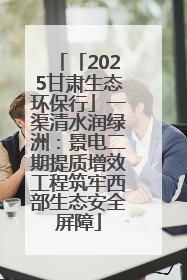 「2025甘肃生态环保行」一渠清水润绿洲：景电二期提质增效工程筑牢西部生态安全屏障