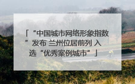 “中国城市网络形象指数”发布 兰州位居前列 入选“优秀案例城市”