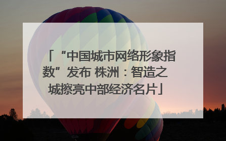 “中国城市网络形象指数”发布 株洲：智造之城擦亮中部经济名片