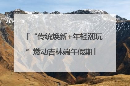 “传统焕新+年轻潮玩”燃动吉林端午假期