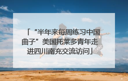 “半年来每周练习中国曲子”美国托莱多青年走进四川南充交流访问