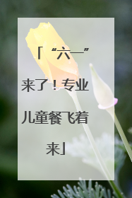 “六一”来了！专业儿童餐飞着来