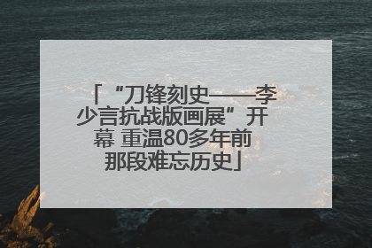 “刀锋刻史——李少言抗战版画展”开幕 重温80多年前那段难忘历史