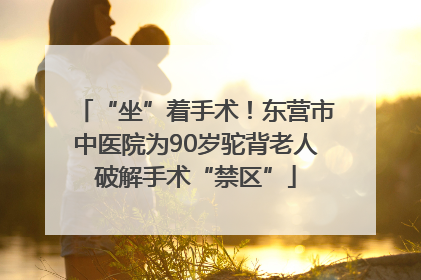 “坐”着手术！东营市中医院为90岁驼背老人破解手术“禁区”