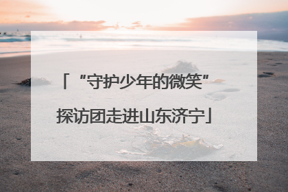 “守护少年的微笑” 探访团走进山东济宁