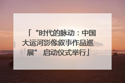 “时代的脉动：中国大运河影像叙事作品巡展” 启动仪式举行