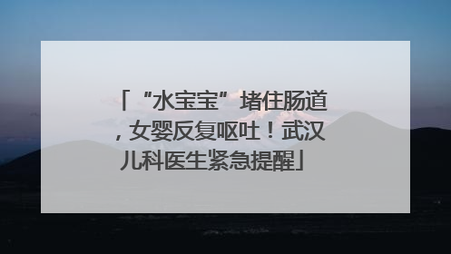 “水宝宝”堵住肠道，女婴反复呕吐！武汉儿科医生紧急提醒