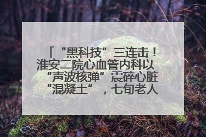 “黑科技”三连击！淮安二院心血管内科以“声波核弹”震碎心脏“混凝土”，七旬老人重获“心”生