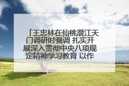 王忠林在仙桃潜江天门调研时强调 扎实开展深入贯彻中央八项规定精神学习教育 以作风建设新成效加快推动高质量发展