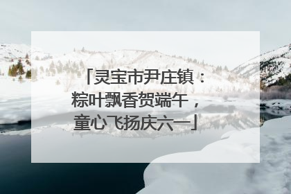 灵宝市尹庄镇：粽叶飘香贺端午，童心飞扬庆六一