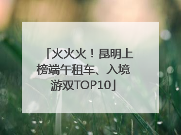 火火火！昆明上榜端午租车、入境游双TOP10