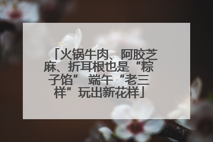 火锅牛肉、阿胶芝麻、折耳根也是“粽子馅” 端午“老三样”玩出新花样