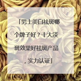 男士美白祛斑哪个牌子好？十大淡斑效果好祛斑产品，实力认证