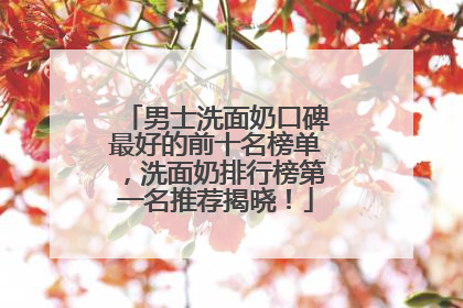 男士洗面奶口碑最好的前十名榜单，洗面奶排行榜第一名推荐揭晓！