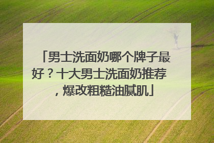男士洗面奶哪个牌子最好？十大男士洗面奶推荐，爆改粗糙油腻肌