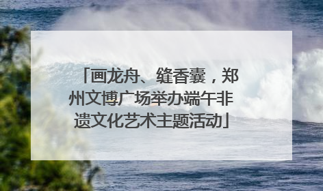 画龙舟、缝香囊，郑州文博广场举办端午非遗文化艺术主题活动