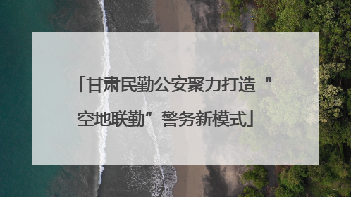 甘肃民勤公安聚力打造“空地联勤”警务新模式