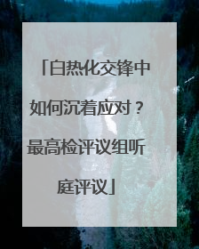 白热化交锋中如何沉着应对？最高检评议组听庭评议