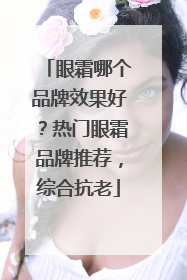 眼霜哪个品牌效果好？热门眼霜品牌推荐，综合抗老