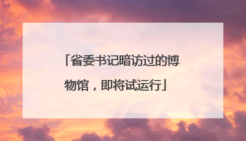 省委书记暗访过的博物馆，即将试运行