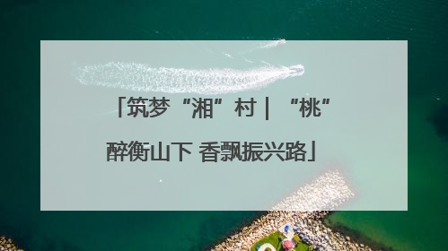 筑梦“湘”村｜“桃”醉衡山下 香飘振兴路