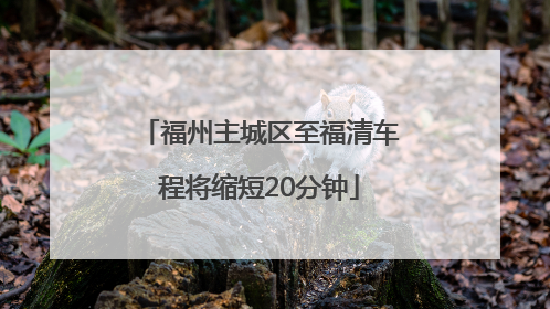 福州主城区至福清车程将缩短20分钟