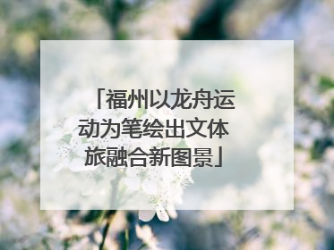 福州以龙舟运动为笔绘出文体旅融合新图景