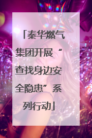 秦华燃气集团开展“查找身边安全隐患”系列行动