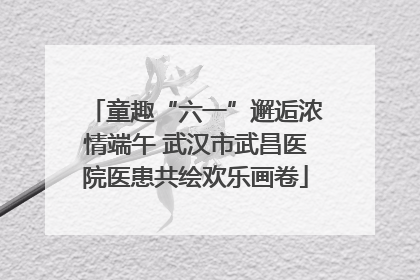 童趣“六一”邂逅浓情端午 武汉市武昌医院医患共绘欢乐画卷