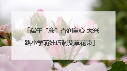 端午“廉”香润童心 大兴路小学萌娃巧制艾草花束