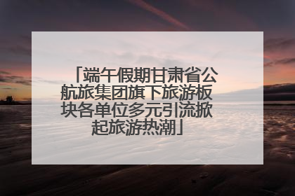 端午假期甘肃省公航旅集团旗下旅游板块各单位多元引流掀起旅游热潮