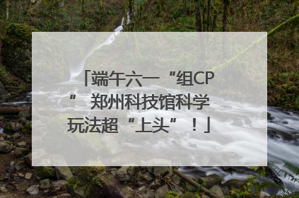 端午六一“组CP” 郑州科技馆科学玩法超“上头”！