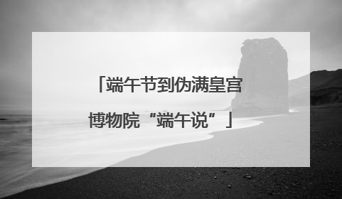 端午节到伪满皇宫博物院“端午说”