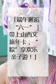 端午邂逅“六一”｜带上山西文旅年卡，“粽”享欢乐亲子游！