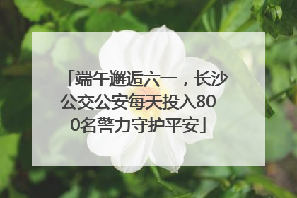 端午邂逅六一，长沙公交公安每天投入800名警力守护平安