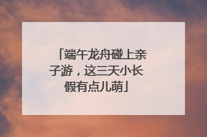 端午龙舟碰上亲子游，这三天小长假有点儿萌