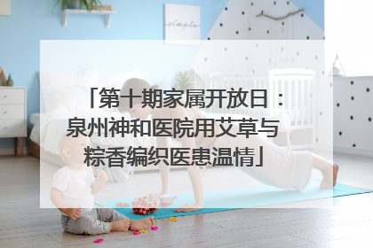 第十期家属开放日：泉州神和医院用艾草与粽香编织医患温情