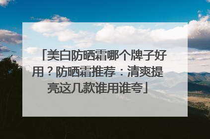 美白防晒霜哪个牌子好用？防晒霜推荐：清爽提亮这几款谁用谁夸