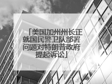 美国加州州长正就国民警卫队部署问题对特朗普政府提起诉讼