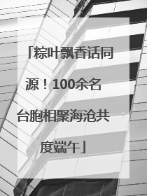 粽叶飘香话同源！100余名台胞相聚海沧共度端午