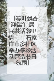 粽叶飘香迎端午 居民共话邻里情——石家庄市多社区举办多彩活动营造节日氛围