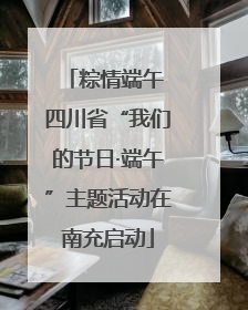 粽情端午 四川省“我们的节日·端午”主题活动在南充启动