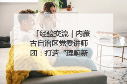 经验交流｜内蒙古自治区党委讲师团：打造“理响新征程”宣讲品牌