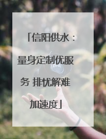 信阳供水：量身定制优服务 排忧解难加速度
