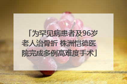 为罕见病患者及96岁老人治骨折 株洲恺德医院完成多例高难度手术