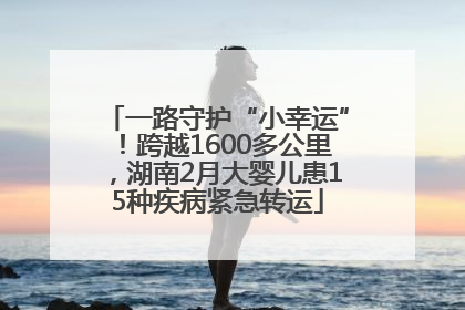 一路守护“小幸运”！跨越1600多公里，湖南2月大婴儿患15种疾病紧急转运