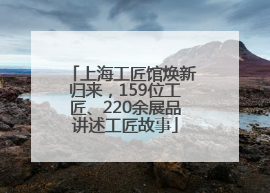 上海工匠馆焕新归来，159位工匠、220余展品讲述工匠故事