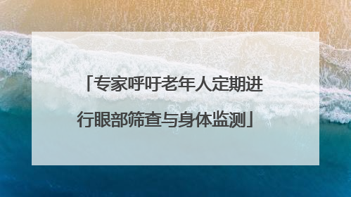 专家呼吁老年人定期进行眼部筛查与身体监测