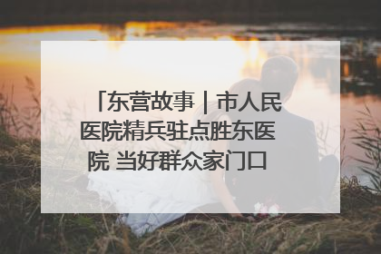 东营故事｜市人民医院精兵驻点胜东医院 当好群众家门口健康守护者