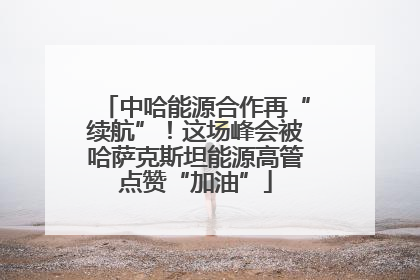 中哈能源合作再“续航”！这场峰会被哈萨克斯坦能源高管点赞“加油”